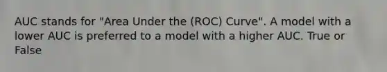 AUC stands for "Area Under the (ROC) Curve". A model with a lower AUC is preferred to a model with a higher AUC. True or False