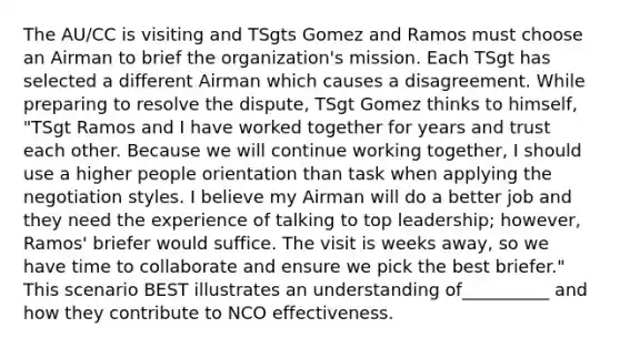 The AU/CC is visiting and TSgts Gomez and Ramos must choose an Airman to brief the organization's mission. Each TSgt has selected a different Airman which causes a disagreement. While preparing to resolve the dispute, TSgt Gomez thinks to himself, "TSgt Ramos and I have worked together for years and trust each other. Because we will continue working together, I should use a higher people orientation than task when applying the negotiation styles. I believe my Airman will do a better job and they need the experience of talking to top leadership; however, Ramos' briefer would suffice. The visit is weeks away, so we have time to collaborate and ensure we pick the best briefer." This scenario BEST illustrates an understanding of__________ and how they contribute to NCO effectiveness.