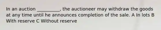 In an auction __________, the auctioneer may withdraw the goods at any time until he announces completion of the sale. A In lots B With reserve C Without reserve