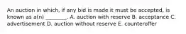 An auction in​ which, if any bid is made it must be​ accepted, is known as​ a(n) ________. A. auction with reserve B. acceptance C. advertisement D. auction without reserve E. counteroffer