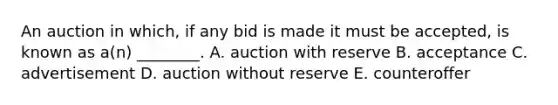 An auction in​ which, if any bid is made it must be​ accepted, is known as​ a(n) ________. A. auction with reserve B. acceptance C. advertisement D. auction without reserve E. counteroffer