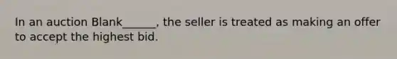 In an auction Blank______, the seller is treated as making an offer to accept the highest bid.