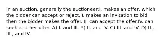 In an auction, generally the auctioneer:I. makes an offer, which the bidder can accept or reject.II. makes an invitation to bid, then the bidder makes the offer.III. can accept the offer.IV. can seek another offer. A) I. and III. B) II. and IV. C) III. and IV. D) II., III., and IV.