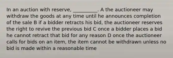 In an auction with reserve, __________. A the auctioneer may withdraw the goods at any time until he announces completion of the sale B if a bidder retracts his bid, the auctioneer reserves the right to revive the previous bid C once a bidder places a bid he cannot retract that bid for any reason D once the auctioneer calls for bids on an item, the item cannot be withdrawn unless no bid is made within a reasonable time