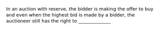 In an auction with reserve, the bidder is making the offer to buy and even when the highest bid is made by a bidder, the auctioneer still has the right to ______________