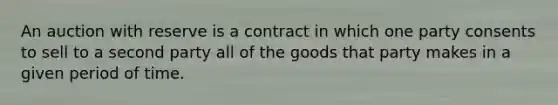 An auction with reserve is a contract in which one party consents to sell to a second party all of the goods that party makes in a given period of time.