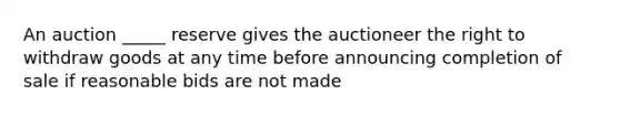 An auction _____ reserve gives the auctioneer the right to withdraw goods at any time before announcing completion of sale if reasonable bids are not made