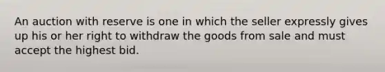 An auction with reserve is one in which the seller expressly gives up his or her right to withdraw the goods from sale and must accept the highest bid.