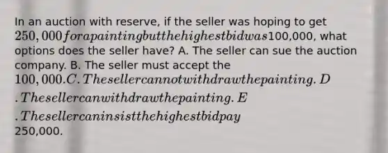 In an auction with​ reserve, if the seller was hoping to get​ 250,000 for a painting but the highest bid was​100,000, what options does the seller​ have? A. The seller can sue the auction company. B. The seller must accept the​ 100,000. C. The seller cannot withdraw the painting. D. The seller can withdraw the painting. E. The seller can insist the highest bid pay​250,000.