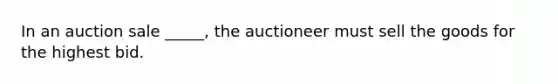 In an auction sale _____, the auctioneer must sell the goods for the highest bid.