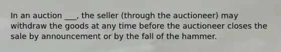 In an auction ___, the seller (through the auctioneer) may withdraw the goods at any time before the auctioneer closes the sale by announcement or by the fall of the hammer.