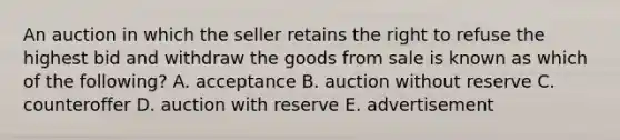 An auction in which the seller retains the right to refuse the highest bid and withdraw the goods from sale is known as which of the​ following? A. acceptance B. auction without reserve C. counteroffer D. auction with reserve E. advertisement