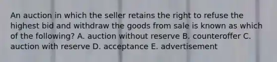 An auction in which the seller retains the right to refuse the highest bid and withdraw the goods from sale is known as which of the following? A. auction without reserve B. counteroffer C. auction with reserve D. acceptance E. advertisement