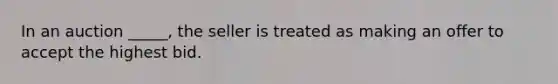 In an auction _____, the seller is treated as making an offer to accept the highest bid.