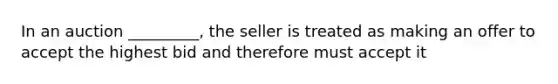 In an auction _________, the seller is treated as making an offer to accept the highest bid and therefore must accept it