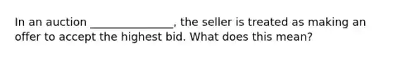 In an auction _______________, the seller is treated as making an offer to accept the highest bid. What does this mean?