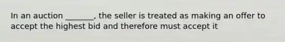 In an auction _______, the seller is treated as making an offer to accept the highest bid and therefore must accept it