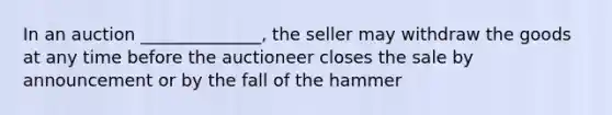 In an auction ______________, the seller may withdraw the goods at any time before the auctioneer closes the sale by announcement or by the fall of the hammer