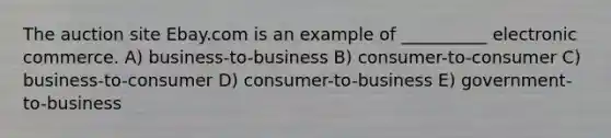 The auction site Ebay.com is an example of __________ electronic commerce. A) business-to-business B) consumer-to-consumer C) business-to-consumer D) consumer-to-business E) government-to-business