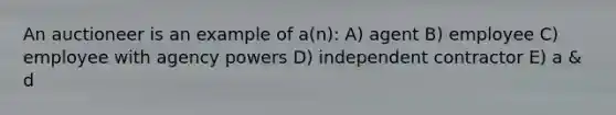 An auctioneer is an example of a(n): A) agent B) employee C) employee with agency powers D) independent contractor E) a & d