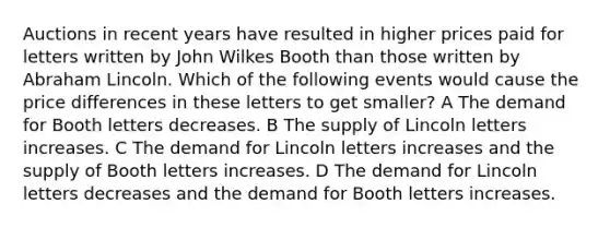 Auctions in recent years have resulted in higher prices paid for letters written by John Wilkes Booth than those written by Abraham Lincoln. Which of the following events would cause the price differences in these letters to get smaller? A The demand for Booth letters decreases. B The supply of Lincoln letters increases. C The demand for Lincoln letters increases and the supply of Booth letters increases. D The demand for Lincoln letters decreases and the demand for Booth letters increases.