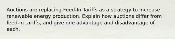 Auctions are replacing Feed-In Tariffs as a strategy to increase renewable energy production. Explain how auctions differ from feed-in tariffs, and give one advantage and disadvantage of each.