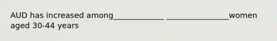 AUD has increased among_____________ ________________women aged 30-44 years