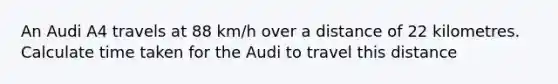 An Audi A4 travels at 88 km/h over a distance of 22 kilometres. Calculate time taken for the Audi to travel this distance