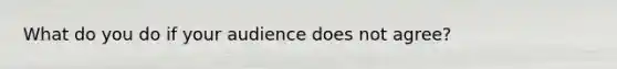 What do you do if your audience does not agree?