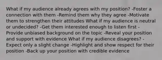 What if my audience already agrees with my position? -Foster a connection with them -Remind them why they agree -Motivate them to strengthen their attitudes What if my audience is neutral or undecided? -Get them interested enough to listen first -Provide unbiased background on the topic -Reveal your position and support with evidence What if my audience disagrees? -Expect only a slight change -Highlight and show respect for their position -Back up your position with credible evidence