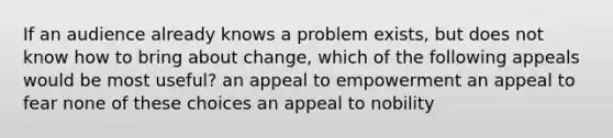 If an audience already knows a problem exists, but does not know how to bring about change, which of the following appeals would be most useful? an appeal to empowerment an appeal to fear none of these choices an appeal to nobility