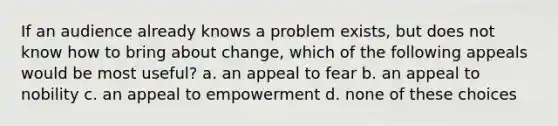 If an audience already knows a problem exists, but does not know how to bring about change, which of the following appeals would be most useful? a. an appeal to fear b. an appeal to nobility c. an appeal to empowerment d. none of these choices