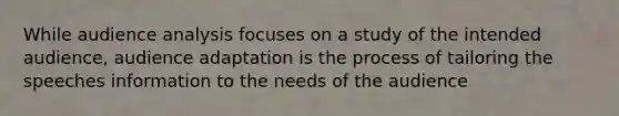 While audience analysis focuses on a study of the intended audience, audience adaptation is the process of tailoring the speeches information to the needs of the audience