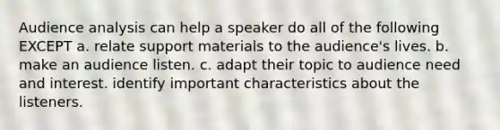 Audience analysis can help a speaker do all of the following EXCEPT a. relate support materials to the audience's lives. b. make an audience listen. c. adapt their topic to audience need and interest. identify important characteristics about the listeners.