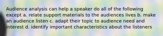 Audience analysis can help a speaker do all of the following except a. relate support materials to the audiences lives b. make an audience listen c. adapt their topic to audience need and interest d. identify important characteristics about the listeners