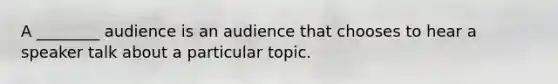 A ________ audience is an audience that chooses to hear a speaker talk about a particular topic.