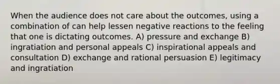 When the audience does not care about the outcomes, using a combination of can help lessen negative reactions to the feeling that one is dictating outcomes. A) pressure and exchange B) ingratiation and personal appeals C) inspirational appeals and consultation D) exchange and rational persuasion E) legitimacy and ingratiation