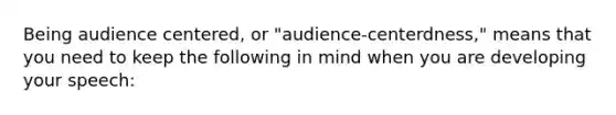 Being audience centered, or "audience-centerdness," means that you need to keep the following in mind when you are developing your speech: