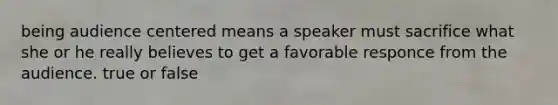 being audience centered means a speaker must sacrifice what she or he really believes to get a favorable responce from the audience. true or false