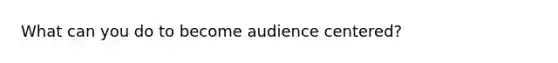 What can you do to become audience centered?