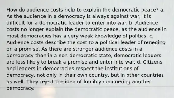 How do audience costs help to explain the democratic peace? a. As the audience in a democracy is always against war, it is difficult for a democratic leader to enter into war. b. Audience costs no longer explain the democratic peace, as the audience in most democracies has a very weak knowledge of politics. c. Audience costs describe the cost to a political leader of reneging on a promise. As there are stronger audience costs in a democracy than in a non-democratic state, democratic leaders are less likely to break a promise and enter into war. d. Citizens and leaders in democracies respect the institutions of democracy, not only in their own country, but in other countries as well. They reject the idea of forcibly conquering another democracy.