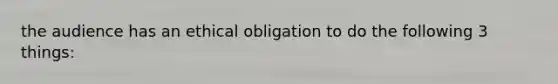 the audience has an ethical obligation to do the following 3 things: