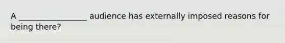 A _________________ audience has externally imposed reasons for being there?