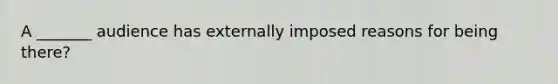 A _______ audience has externally imposed reasons for being there?