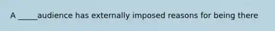 A _____audience has externally imposed reasons for being there