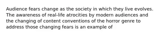 Audience fears change as the society in which they live evolves. The awareness of real-life atrocities by modern audiences and the changing of content conventions of the horror genre to address those changing fears is an example of