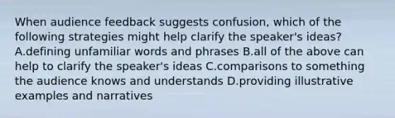 When audience feedback suggests confusion, which of the following strategies might help clarify the speaker's ideas? A.defining unfamiliar words and phrases B.all of the above can help to clarify the speaker's ideas C.comparisons to something the audience knows and understands D.providing illustrative examples and narratives