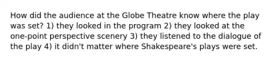 How did the audience at the Globe Theatre know where the play was set? 1) they looked in the program 2) they looked at the one-point perspective scenery 3) they listened to the dialogue of the play 4) it didn't matter where Shakespeare's plays were set.