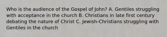 Who is the audience of the Gospel of John? A. Gentiles struggling with acceptance in the church B. Christians in late first century debating the nature of Christ C. Jewish-Christians struggling with Gentiles in the church