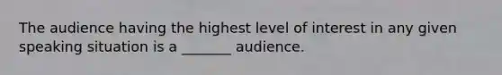 The audience having the highest level of interest in any given speaking situation is a _______ audience.